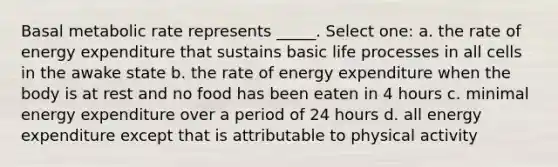 Basal metabolic rate represents _____. Select one: a. the rate of energy expenditure that sustains basic life processes in all cells in the awake state b. the rate of energy expenditure when the body is at rest and no food has been eaten in 4 hours c. minimal energy expenditure over a period of 24 hours d. all energy expenditure except that is attributable to physical activity