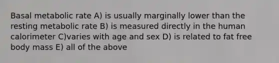 Basal metabolic rate A) is usually marginally lower than the resting metabolic rate B) is measured directly in the human calorimeter C)varies with age and sex D) is related to fat free body mass E) all of the above