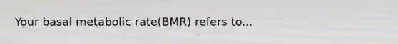 Your basal metabolic rate(BMR) refers to...