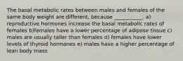 The basal metabolic rates between males and females of the same body weight are different, because ___________. a) reproductive hormones increase the basal metabolic rates of females b)females have a lower percentage of adipose tissue c) males are usually taller than females d) females have lower levels of thyroid hormones e) males have a higher percentage of lean body mass