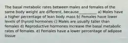 The basal metabolic rates between males and females of the same body weight are different, because__________ a) Males have a higher percentage of lean body mass b) Females have lower levels of thyroid hormones c) Males are usually taller than females d) Reproductive hormones increase the basal metabolic rates of females. e) Females have a lower percentage of adipose tissue