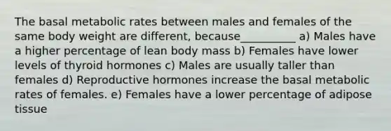 The basal metabolic rates between males and females of the same body weight are different, because__________ a) Males have a higher percentage of lean body mass b) Females have lower levels of thyroid hormones c) Males are usually taller than females d) Reproductive hormones increase the basal metabolic rates of females. e) Females have a lower percentage of adipose tissue