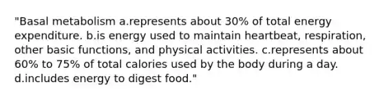 "Basal metabolism a.represents about 30% of total energy expenditure. b.is energy used to maintain heartbeat, respiration, other basic functions, and physical activities. c.represents about 60% to 75% of total calories used by the body during a day. d.includes energy to digest food."