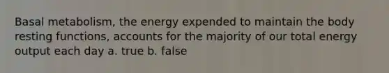 Basal metabolism, the energy expended to maintain the body resting functions, accounts for the majority of our total energy output each day a. true b. false