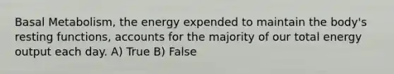 Basal Metabolism, the energy expended to maintain the body's resting functions, accounts for the majority of our total energy output each day. A) True B) False