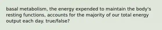 basal metabolism, the energy expended to maintain the body's resting functions, accounts for the majority of our total energy output each day. true/false?