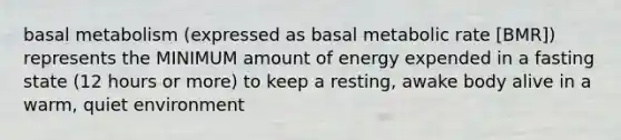 basal metabolism (expressed as basal metabolic rate [BMR]) represents the MINIMUM amount of energy expended in a fasting state (12 hours or more) to keep a resting, awake body alive in a warm, quiet environment