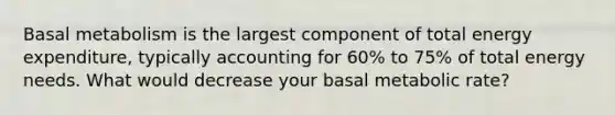 Basal metabolism is the largest component of total energy expenditure, typically accounting for 60% to 75% of total energy needs. What would decrease your basal metabolic rate?