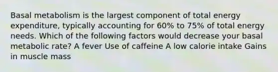 Basal metabolism is the largest component of total energy expenditure, typically accounting for 60% to 75% of total energy needs. Which of the following factors would decrease your basal metabolic rate? A fever Use of caffeine A low calorie intake Gains in muscle mass