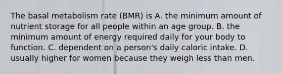 The basal metabolism rate (BMR) is A. the minimum amount of nutrient storage for all people within an age group. B. the minimum amount of energy required daily for your body to function. C. dependent on a person's daily caloric intake. D. usually higher for women because they weigh less than men.