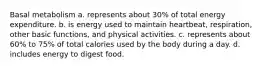 Basal metabolism a. represents about 30% of total energy expenditure. b. is energy used to maintain heartbeat, respiration, other basic functions, and physical activities. c. represents about 60% to 75% of total calories used by the body during a day. d. includes energy to digest food.