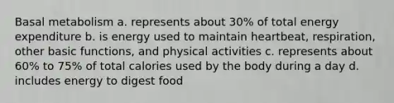 Basal metabolism a. represents about 30% of total energy expenditure b. is energy used to maintain heartbeat, respiration, other basic functions, and physical activities c. represents about 60% to 75% of total calories used by the body during a day d. includes energy to digest food