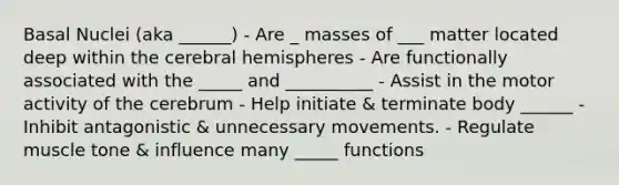 Basal Nuclei (aka ______) - Are _ masses of ___ matter located deep within the cerebral hemispheres - Are functionally associated with the _____ and __________ - Assist in the motor activity of the cerebrum - Help initiate & terminate body ______ - Inhibit antagonistic & unnecessary movements. - Regulate muscle tone & influence many _____ functions