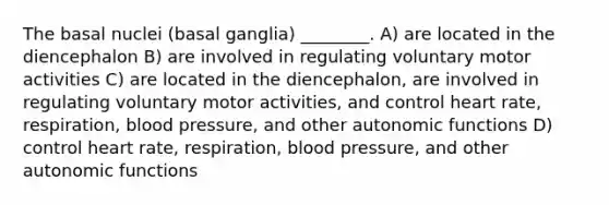 The basal nuclei (basal ganglia) ________. A) are located in the diencephalon B) are involved in regulating voluntary motor activities C) are located in the diencephalon, are involved in regulating voluntary motor activities, and control heart rate, respiration, blood pressure, and other autonomic functions D) control heart rate, respiration, blood pressure, and other autonomic functions