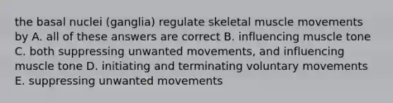 the basal nuclei (ganglia) regulate skeletal muscle movements by A. all of these answers are correct B. influencing muscle tone C. both suppressing unwanted movements, and influencing muscle tone D. initiating and terminating voluntary movements E. suppressing unwanted movements