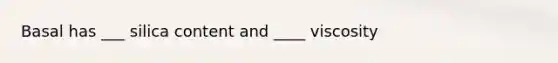 Basal has ___ silica content and ____ viscosity