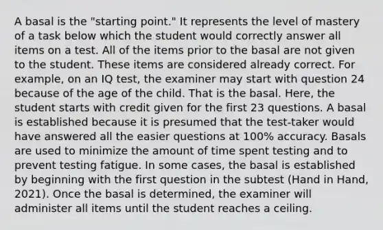 A basal is the "starting point." It represents the level of mastery of a task below which the student would correctly answer all items on a test. All of the items prior to the basal are not given to the student. These items are considered already correct. For example, on an IQ test, the examiner may start with question 24 because of the age of the child. That is the basal. Here, the student starts with credit given for the first 23 questions. A basal is established because it is presumed that the test-taker would have answered all the easier questions at 100% accuracy. Basals are used to minimize the amount of time spent testing and to prevent testing fatigue. In some cases, the basal is established by beginning with the first question in the subtest (Hand in Hand, 2021). Once the basal is determined, the examiner will administer all items until the student reaches a ceiling.