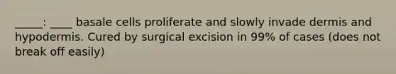 _____: ____ basale cells proliferate and slowly invade dermis and hypodermis. Cured by surgical excision in 99% of cases (does not break off easily)