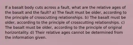 If a basalt body cuts across a fault, what are the relative ages of the basalt and the fault? a) The fault must be older, according to the principle of crosscutting relationships. b) The basalt must be older, according to the principle of crosscutting relationships. c) The basalt must be older, according to the principle of original horizontality. d) Their relative ages cannot be determined from the information given.