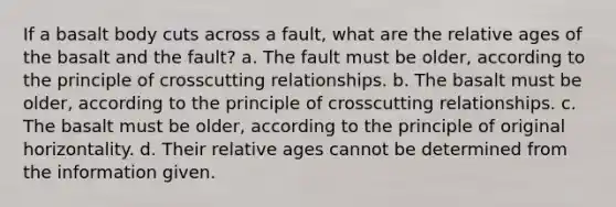 If a basalt body cuts across a fault, what are the relative ages of the basalt and the fault? a. The fault must be older, according to the principle of crosscutting relationships. b. The basalt must be older, according to the principle of crosscutting relationships. c. The basalt must be older, according to the principle of original horizontality. d. Their relative ages cannot be determined from the information given.