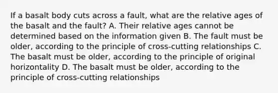 If a basalt body cuts across a fault, what are the relative ages of the basalt and the fault? A. Their relative ages cannot be determined based on the information given B. The fault must be older, according to the principle of cross-cutting relationships C. The basalt must be older, according to the principle of original horizontality D. The basalt must be older, according to the principle of cross-cutting relationships