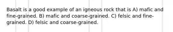 Basalt is a good example of an igneous rock that is A) mafic and fine-grained. B) mafic and coarse-grained. C) felsic and fine-grained. D) felsic and coarse-grained.