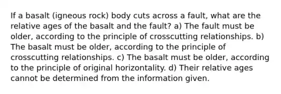 If a basalt (igneous rock) body cuts across a fault, what are the relative ages of the basalt and the fault? a) The fault must be older, according to the principle of crosscutting relationships. b) The basalt must be older, according to the principle of crosscutting relationships. c) The basalt must be older, according to the principle of original horizontality. d) Their relative ages cannot be determined from the information given.