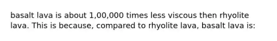 basalt lava is about 1,00,000 times less viscous then rhyolite lava. This is because, compared to rhyolite lava, basalt lava is: