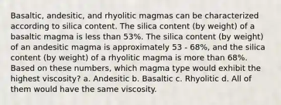 Basaltic, andesitic, and rhyolitic magmas can be characterized according to silica content. The silica content (by weight) of a basaltic magma is <a href='https://www.questionai.com/knowledge/k7BtlYpAMX-less-than' class='anchor-knowledge'>less than</a> 53%. The silica content (by weight) of an andesitic magma is approximately 53 - 68%, and the silica content (by weight) of a rhyolitic magma is <a href='https://www.questionai.com/knowledge/keWHlEPx42-more-than' class='anchor-knowledge'>more than</a> 68%. Based on these numbers, which magma type would exhibit the highest viscosity? a. Andesitic b. Basaltic c. Rhyolitic d. All of them would have the same viscosity.