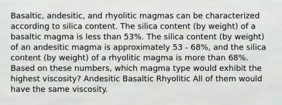 Basaltic, andesitic, and rhyolitic magmas can be characterized according to silica content. The silica content (by weight) of a basaltic magma is <a href='https://www.questionai.com/knowledge/k7BtlYpAMX-less-than' class='anchor-knowledge'>less than</a> 53%. The silica content (by weight) of an andesitic magma is approximately 53 - 68%, and the silica content (by weight) of a rhyolitic magma is <a href='https://www.questionai.com/knowledge/keWHlEPx42-more-than' class='anchor-knowledge'>more than</a> 68%. Based on these numbers, which magma type would exhibit the highest viscosity? Andesitic Basaltic Rhyolitic All of them would have the same viscosity.