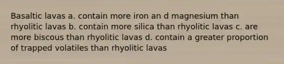 Basaltic lavas a. contain more iron an d magnesium than rhyolitic lavas b. contain more silica than rhyolitic lavas c. are more biscous than rhyolitic lavas d. contain a greater proportion of trapped volatiles than rhyolitic lavas