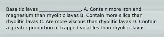 Basaltic lavas __________________. A. Contain more iron and magnesium than rhyolitic lavas B. Contain more silica than rhyolitic lavas C. Are more viscous than rhyolitic lavas D. Contain a greater proportion of trapped volatiles than rhyolitic lavas