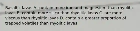 Basaltic lavas A. contain more iron and magnesium than rhyolitic lavas B. contain more silica than rhyolitic lavas C. are more viscous than rhyolitic lavas D. contain a greater proportion of trapped volatiles than rhyolitic lavas