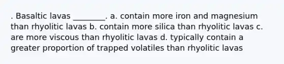 . Basaltic lavas ________. a. contain more iron and magnesium than rhyolitic lavas b. contain more silica than rhyolitic lavas c. are more viscous than rhyolitic lavas d. typically contain a greater proportion of trapped volatiles than rhyolitic lavas