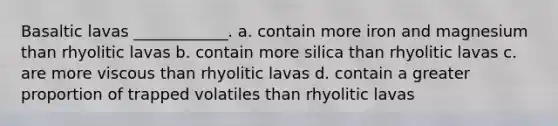 Basaltic lavas ____________. a. contain more iron and magnesium than rhyolitic lavas b. contain more silica than rhyolitic lavas c. are more viscous than rhyolitic lavas d. contain a greater proportion of trapped volatiles than rhyolitic lavas