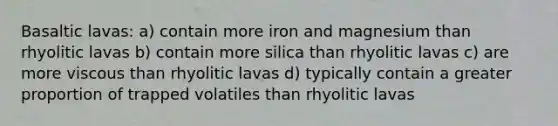 Basaltic lavas: a) contain more iron and magnesium than rhyolitic lavas b) contain more silica than rhyolitic lavas c) are more viscous than rhyolitic lavas d) typically contain a greater proportion of trapped volatiles than rhyolitic lavas