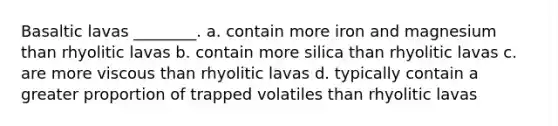 Basaltic lavas ________. a. contain more iron and magnesium than rhyolitic lavas b. contain more silica than rhyolitic lavas c. are more viscous than rhyolitic lavas d. typically contain a greater proportion of trapped volatiles than rhyolitic lavas