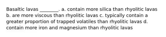 Basaltic lavas ________. a. contain more silica than rhyolitic lavas b. are more viscous than rhyolitic lavas c. typically contain a greater proportion of trapped volatiles than rhyolitic lavas d. contain more iron and magnesium than rhyolitic lavas