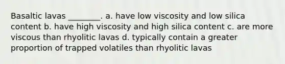 Basaltic lavas ________. a. have low viscosity and low silica content b. have high viscosity and high silica content c. are more viscous than rhyolitic lavas d. typically contain a greater proportion of trapped volatiles than rhyolitic lavas