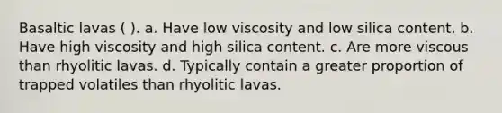 Basaltic lavas ( ). a. Have low viscosity and low silica content. b. Have high viscosity and high silica content. c. Are more viscous than rhyolitic lavas. d. Typically contain a greater proportion of trapped volatiles than rhyolitic lavas.