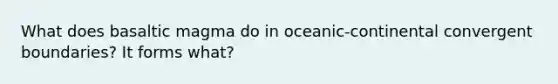 What does basaltic magma do in oceanic-continental convergent boundaries? It forms what?