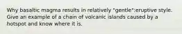 Why basaltic magma results in relatively "gentle":eruptive style. Give an example of a chain of volcanic islands caused by a hotspot and know where it is.