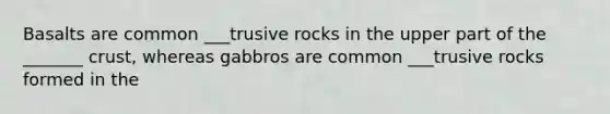 Basalts are common ___trusive rocks in the upper part of the _______ crust, whereas gabbros are common ___trusive rocks formed in the