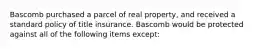 Bascomb purchased a parcel of real property, and received a standard policy of title insurance. Bascomb would be protected against all of the following items except: