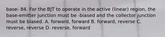 base- 84. For the BJT to operate in the active (linear) region, the base-emitter junction must be -biased and the collector junction must be biased. A. forward, forward B. forward, reverse C. reverse, reverse D. reverse, forward