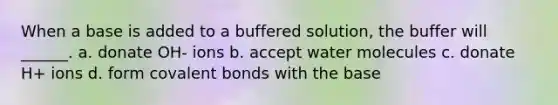 When a base is added to a buffered solution, the buffer will ______. a. donate OH- ions b. accept water molecules c. donate H+ ions d. form covalent bonds with the base