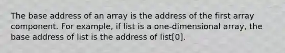 The base address of an array is the address of the first array component. For example, if list is a one-dimensional array, the base address of list is the address of list[0].