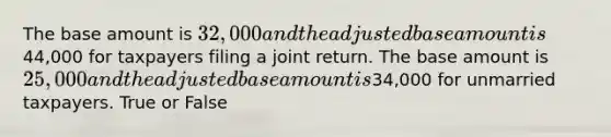 The base amount is 32,000 and the adjusted base amount is44,000 for taxpayers filing a joint return. The base amount is 25,000 and the adjusted base amount is34,000 for unmarried taxpayers. True or False