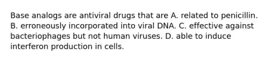 Base analogs are antiviral drugs that are A. related to penicillin. B. erroneously incorporated into viral DNA. C. effective against bacteriophages but not human viruses. D. able to induce interferon production in cells.