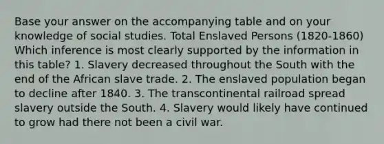 Base your answer on the accompanying table and on your knowledge of social studies. Total Enslaved Persons (1820-1860) Which inference is most clearly supported by the information in this table? 1. Slavery decreased throughout the South with the end of the African slave trade. 2. The enslaved population began to decline after 1840. 3. The transcontinental railroad spread slavery outside the South. 4. Slavery would likely have continued to grow had there not been a civil war.